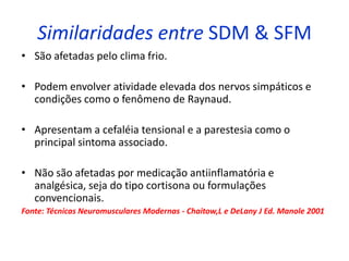 Similaridades entre SDM & SFM
• São afetadas pelo clima frio.
• Podem envolver atividade elevada dos nervos simpáticos e
condições como o fenômeno de Raynaud.
• Apresentam a cefaléia tensional e a parestesia como o
principal sintoma associado.
• Não são afetadas por medicação antiinflamatória e
analgésica, seja do tipo cortisona ou formulações
convencionais.
Fonte: Técnicas Neuromusculares Modernas - Chaitow,L e DeLany J Ed. Manole 2001
 