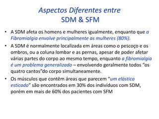Aspectos Diferentes entre
SDM & SFM
• A SDM afeta os homens e mulheres igualmente, enquanto que a
Fibromialgia envolve principalmente as mulheres (80%).
• A SDM é normalmente localizada em áreas como o pescoço e os
ombros, ou a coluna lombar e as pernas, apesar de poder afetar
várias partes do corpo ao mesmo tempo, enquanto a fibromialgia
é um problema generalizado – envolvendo geralmente todos “os
quatro cantos”do corpo simultaneamente.
• Os músculos que contêm áreas que parecem “um elástico
esticado” são encontrados em 30% dos indivíduos com SDM,
porém em mais de 60% dos pacientes com SFM
 