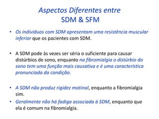 Aspectos Diferentes entre
SDM & SFM
• Os indivíduos com SDM apresentam uma resistência muscular
inferior que os pacientes com SDM.
• A SDM pode às vezes ser séria o suficiente para causar
distúrbios de sono, enquanto na fibromialgia o distúrbio do
sono tem uma função mais causativa e é uma característica
pronunciada da condição.
• A SDM não produz rigidez matinal, enquanto a fibromialgia
sim.
• Geralmente não há fadiga associada à SDM, enquanto que
ela é comum na fibromialgia.
 