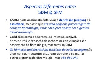 Aspectos Diferentes entre
SDM & SFM
• A SDM pode ocasionalmente levar à depressão (reativa) e à
ansiedade, ao passo que em uma pequena porcentagem de
casos de fibromialgia, essas condições podem ser o gatilho
inicial da doença.
• Condições como a síndrome do intestino irritável,
dismenorréia e sensação de inchaço nas articulações são
observadas na fibromialgia, mas raras na SDM.
• Os fármacos antidepressivos tricíclicos de baixa dosagem são
úteis no tratamento dos distúrbios do sono e de muitos
outros sintomas da fibromialgia –mas não da SDM.
 