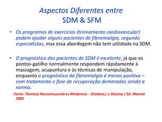 Aspectos Diferentes entre
SDM & SFM
• Os programas de exercícios (treinamento cardiovascular)
podem ajudar alguns pacientes de fibromialgia, segundo
especialistas, mas essa abordagem não tem utilidade na SDM.
• O prognóstico dos pacientes de SDM é excelente, já que os
pontos-gatilho normalmente respondem ràpidamente à
massagem, acupuntura e às técnicas de manipulação,
enquanto o prognóstico da fibromialgia é menos positivo –
com tratamento e fase de recuperação demorados sendo a
norma.
Fonte: Técnicas Neuromusculares Modernas - Chaitow,L e DeLany J Ed. Manole
2001
 