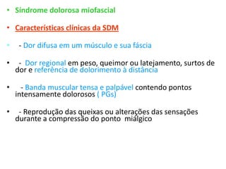• Síndrome dolorosa miofascial
• Características clínicas da SDM
• - Dor difusa em um músculo e sua fáscia
• - Dor regional em peso, queimor ou latejamento, surtos de
dor e referência de dolorimento à distância
• - Banda muscular tensa e palpável contendo pontos
intensamente dolorosos ( PGs)
• - Reprodução das queixas ou alterações das sensações
durante a compressão do ponto miálgico
 