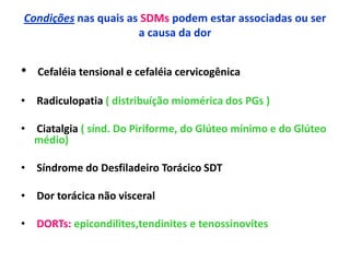 Condições nas quais as SDMs podem estar associadas ou ser
a causa da dor
• Cefaléia tensional e cefaléia cervicogênica
• Radiculopatia ( distribuíção miomérica dos PGs )
• Ciatalgia ( sínd. Do Piriforme, do Glúteo mínimo e do Glúteo
médio)
• Síndrome do Desfiladeiro Torácico SDT
• Dor torácica não visceral
• DORTs: epicondilites,tendinites e tenossinovites
 