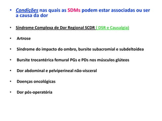 • Condições nas quais as SDMs podem estar associadas ou ser
a causa da dor
• Síndrome Complexa de Dor Regional SCDR ( DSR e Causalgia)
• Artrose
• Síndrome do impacto do ombro, bursite subacromial e subdeltoídea
• Bursite trocantérica femural PGs e PDs nos músculos glúteos
• Dor abdominal e pelviperineal não-visceral
• Doenças oncológicas
• Dor pós-operatória
 
