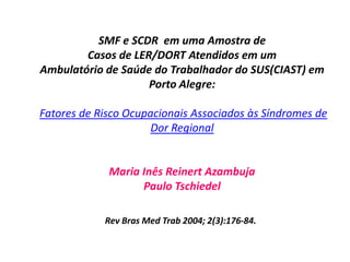 SMF e SCDR em uma Amostra de
Casos de LER/DORT Atendidos em um
Ambulatório de Saúde do Trabalhador do SUS(CIAST) em
Porto Alegre:
Fatores de Risco Ocupacionais Associados às Síndromes de
Dor Regional
Maria Inês Reinert Azambuja
Paulo Tschiedel
Rev Bras Med Trab 2004; 2(3):176-84.
 