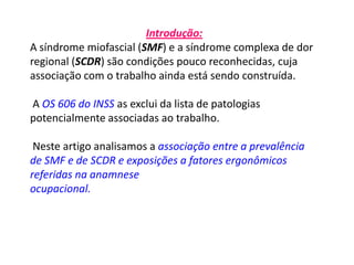Introdução:
A síndrome miofascial (SMF) e a síndrome complexa de dor
regional (SCDR) são condições pouco reconhecidas, cuja
associação com o trabalho ainda está sendo construída.
A OS 606 do INSS as exclui da lista de patologias
potencialmente associadas ao trabalho.
Neste artigo analisamos a associação entre a prevalência
de SMF e de SCDR e exposições a fatores ergonômicos
referidas na anamnese
ocupacional.
 