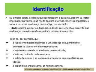 • Na simples coleta de dados que identifiquem o paciente, podem-se obter
informações preciosas que muito ajudam a formar conceitos importantes
sobre a natureza da doença que o aflige, por exemplo:
- Idade: poderá auxiliar no diagnóstico desde que se tenha em mente que
as doenças reumáticas não respeitam faixas etárias estritas.
Sabe-se, por exemplo, que:
 o lúpus eritematoso sistêmico é uma doença que, geralmente,
acomete as jovens em idade reprodutiva;
 a artrite reumatóide, as mulheres de meia idade;
 a artrose, na idade mais avançada;
 a artrite temporal e as síndromes articulares paraneoplásicas, os
idosos;
 a espondilite anquilosante, os homens jovens.
Identificação
Teixeira,EA; Propedêutica Ortopédica in Rodrigues Filho,S; Perícia Médica – CREMEGO (Goiás) , 2008
 