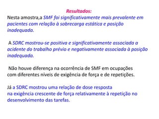 Resultados:
Nesta amostra,a SMF foi significativamente mais prevalente em
pacientes com relação à sobrecarga estática e posição
inadequada.
A SDRC mostrou-se positiva e significativamente associada a
acidente do trabalho prévio e negativamente associada à posição
inadequada.
Não houve diferença na ocorrência de SMF em ocupações
com diferentes níveis de exigência de força e de repetições.
Já a SDRC mostrou uma relação de dose resposta
na exigência crescente de força relativamente à repetição no
desenvolvimento das tarefas.
 