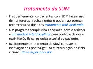 Tratamento da SDM
• Frequentemente, os pacientes com SDM fazem uso
de numerosos medicamentos e podem apresentar
recorrência da dor após tratamento mal idealizado.
• Um programa terapêutico adequado deve obedecer
a um modelo interdisciplinar para controle da dor e
reabilitação física, psíquica e social do paciente.
• Basicamente o tratamento da SDM consiste na
inativação dos pontos-gatilho e interrupção do ciclo
vicioso dor-> espasmo-> dor
 