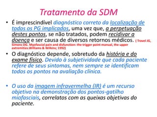 Tratamento da SDM
• É imprescindível diagnóstico correto da localização de
todos os PG implicados, uma vez que, a perpetuação
destes pontos, se não tratados, podem recidivar a
doença e ser causa de diversos retornos médicos. ( Travel JG,
Simons DG. Myofascial pain and disfunction: the trigger point manual, the upper
extremities.Williams & Wilkins; 1992)
• O diagnóstico depende, sobretudo da história e do
exame físico. Devido à subjetividade que cada paciente
refere de seus sintomas, nem sempre se identificam
todos os pontos na avaliação clínica.
• O uso da imagem infravermelha (IR) é um recurso
objetivo na demonstração dos pontos-gatilho
miofasciais, correlatos com as queixas objetivas do
paciente.
 