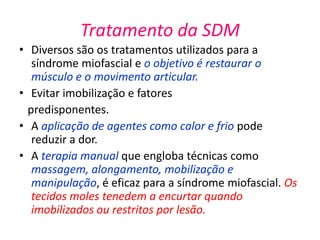 Tratamento da SDM
• Diversos são os tratamentos utilizados para a
síndrome miofascial e o objetivo é restaurar o
músculo e o movimento articular.
• Evitar imobilização e fatores
predisponentes.
• A aplicação de agentes como calor e frio pode
reduzir a dor.
• A terapia manual que engloba técnicas como
massagem, alongamento, mobilização e
manipulação, é eficaz para a síndrome miofascial. Os
tecidos moles tenedem a encurtar quando
imobilizados ou restritos por lesão.
 
