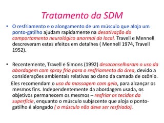 Tratamento da SDM
• O resfriamento e o alongamento de um músculo que aloja um
ponto-gatilho ajudam rapidamente na desativação do
comportamento neurológico anormal do local. Travell e Mennell
descreveram estes efeitos em detalhes ( Mennell 1974, Travell
1952).
• Recentemente, Travell e Simons (1992) desaconselharam o uso da
abordagem com spray frio para o resfriamento da área, devido a
considerações ambientais relativas ao dano da camada de ozônio.
Eles recomendam o uso da massagem com gelo, para alcançar os
mesmos fins. Independentemente da abordagem usada, os
objetivos permanecem os mesmos – resfriar os tecidos da
superfície, enquanto o músculo subjacente que aloja o ponto-
gatilho é alongado ( o músculo não deve ser resfriado).
 