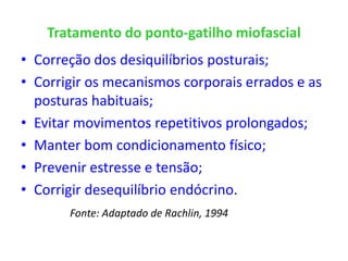 Tratamento do ponto-gatilho miofascial
• Correção dos desiquilíbrios posturais;
• Corrigir os mecanismos corporais errados e as
posturas habituais;
• Evitar movimentos repetitivos prolongados;
• Manter bom condicionamento físico;
• Prevenir estresse e tensão;
• Corrigir desequilíbrio endócrino.
Fonte: Adaptado de Rachlin, 1994
 