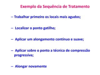 Exemplo da Sequência de Tratamento
– Trabalhar primeiro os locais mais agudos;
– Localizar o ponto gatilho;
– Aplicar um alongamento contínuo e suave;
– Aplicar sobre o ponto a técnica de compressão
progressiva;
– Alongar novamente
 