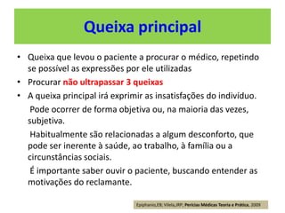Queixa principal
• Queixa que levou o paciente a procurar o médico, repetindo
se possível as expressões por ele utilizadas
• Procurar não ultrapassar 3 queixas
• A queixa principal irá exprimir as insatisfações do indivíduo.
Pode ocorrer de forma objetiva ou, na maioria das vezes,
subjetiva.
Habitualmente são relacionadas a algum desconforto, que
pode ser inerente à saúde, ao trabalho, à família ou a
circunstâncias sociais.
É importante saber ouvir o paciente, buscando entender as
motivações do reclamante.
Epiphanio,EB; Vilela,JRP; Perícias Médicas Teoria e Prática, 2009
 