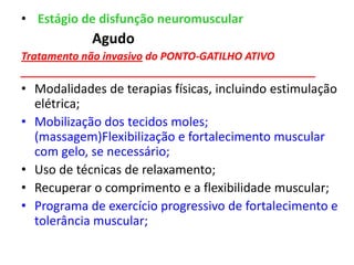 • Estágio de disfunção neuromuscular
Agudo
Tratamento não invasivo do PONTO-GATILHO ATIVO
__________________________________________________
• Modalidades de terapias físicas, incluindo estimulação
elétrica;
• Mobilização dos tecidos moles;
(massagem)Flexibilização e fortalecimento muscular
com gelo, se necessário;
• Uso de técnicas de relaxamento;
• Recuperar o comprimento e a flexibilidade muscular;
• Programa de exercício progressivo de fortalecimento e
tolerância muscular;
 