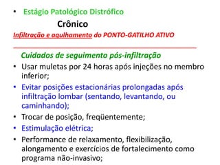 • Estágio Patológico Distrófico
Crônico
Infiltração e agulhamento do PONTO-GATILHO ATIVO
__________________________________________________
Cuidados de seguimento pós-infiltração
• Usar muletas por 24 horas após injeções no membro
inferior;
• Evitar posições estacionárias prolongadas após
infiltração lombar (sentando, levantando, ou
caminhando);
• Trocar de posição, freqüentemente;
• Estimulação elétrica;
• Performance de relaxamento, flexibilização,
alongamento e exercícios de fortalecimento como
programa não-invasivo;
 
