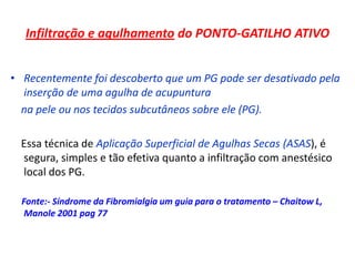 Infiltração e agulhamento do PONTO-GATILHO ATIVO
• Recentemente foi descoberto que um PG pode ser desativado pela
inserção de uma agulha de acupuntura
na pele ou nos tecidos subcutâneos sobre ele (PG).
Essa técnica de Aplicação Superficial de Agulhas Secas (ASAS), é
segura, simples e tão efetiva quanto a infiltração com anestésico
local dos PG.
Fonte:- Síndrome da Fibromialgia um guia para o tratamento – Chaitow L,
Manole 2001 pag 77
 