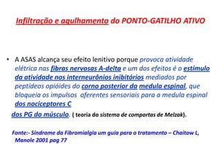 Infiltração e agulhamento do PONTO-GATILHO ATIVO
• A ASAS alcança seu efeito lenitivo porque provoca atividade
elétrica nas fibras nervosas A-delta e um dos efeitos é o estímulo
da atividade nos interneurônios inibitórios mediados por
peptídeos opióides do corno posterior da medula espinal, que
bloqueia os impulsos aferentes sensoriais para a medula espinal
dos nociceptores C
dos PG do músculo. ( teoria do sistema de comportas de Melzak).
Fonte:- Síndrome da Fibromialgia um guia para o tratamento – Chaitow L,
Manole 2001 pag 77
 