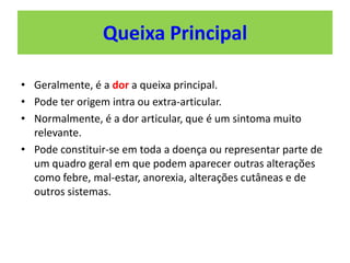 • Geralmente, é a dor a queixa principal.
• Pode ter origem intra ou extra-articular.
• Normalmente, é a dor articular, que é um sintoma muito
relevante.
• Pode constituir-se em toda a doença ou representar parte de
um quadro geral em que podem aparecer outras alterações
como febre, mal-estar, anorexia, alterações cutâneas e de
outros sistemas.
Queixa Principal
 