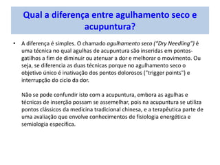 Qual a diferença entre agulhamento seco e
acupuntura?
• A diferença é simples. O chamado agulhamento seco (“Dry Needling”) é
uma técnica no qual agulhas de acupuntura são inseridas em pontos-
gatilhos a fim de diminuir ou atenuar a dor e melhorar o movimento. Ou
seja, se diferencia as duas técnicas porque no agulhamento seco o
objetivo único é inativação dos pontos dolorosos ("trigger points") e
interrupção do ciclo da dor.
Não se pode confundir isto com a acupuntura, embora as agulhas e
técnicas de inserção possam se assemelhar, pois na acupuntura se utiliza
pontos clássicos da medicina tradicional chinesa, e a terapêutica parte de
uma avaliação que envolve conhecimentos de fisiologia energética e
semiologia específica.
 