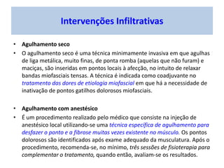 Intervenções Infiltrativas
• Agulhamento seco
• O agulhamento seco é uma técnica minimamente invasiva em que agulhas
de liga metálica, muito finas, de ponta romba (aquelas que não furam) e
maciças, são inseridas em pontos locais à afecção, no intuito de relaxar
bandas miofasciais tensas. A técnica é indicada como coadjuvante no
tratamento das dores de etiologia miofascial em que há a necessidade de
inativação de pontos gatilhos dolorosos miofasciais.
• Agulhamento com anestésico
• É um procedimento realizado pelo médico que consiste na injeção de
anestésico local utilizando-se uma técnica específica de agulhamento para
desfazer o ponto e a fibrose muitas vezes existente no músculo. Os pontos
dolorosos são identificados após exame adequado da musculatura. Após o
procedimento, recomenda-se, no mínimo, três sessões de fisioterapia para
complementar o tratamento, quando então, avaliam-se os resultados.
 