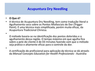 Acupuntura Dry Needling
• O Que é?
• A técnica de Acupuntura Dry Needling, tem como tradução literal o
Agulhamento seco sobre os Pontos Miofasciais de Dor (Trigger
Point). É uma técnica mais simplificada, porém muito eficaz, da
Acupuntura Tradicional Chinesa.
•
O método baseia-se na identificação dos pontos doloridos e o
agulhamento dessa região. O tempo máximo em que agulha fica
sobre a pele do cliente é de 03 minutos fazendo com que o método
seja prático e altamente eficaz para o controle da dor.
•
A certificação do profissional para aplicação da técnica se dá através
da Manual Concepts Education for Health Professionals - Austrália
 