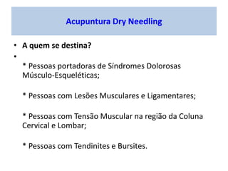 • A quem se destina?
•
* Pessoas portadoras de Síndromes Dolorosas
Músculo-Esqueléticas;
* Pessoas com Lesões Musculares e Ligamentares;
* Pessoas com Tensão Muscular na região da Coluna
Cervical e Lombar;
* Pessoas com Tendinites e Bursites.
Acupuntura Dry Needling
 