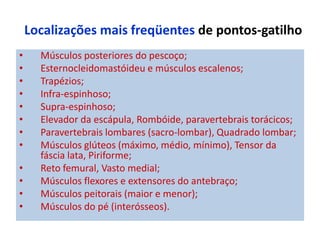 Localizações mais freqüentes de pontos-gatilho
• Músculos posteriores do pescoço;
• Esternocleidomastóideu e músculos escalenos;
• Trapézios;
• Infra-espinhoso;
• Supra-espinhoso;
• Elevador da escápula, Rombóide, paravertebrais torácicos;
• Paravertebrais lombares (sacro-lombar), Quadrado lombar;
• Músculos glúteos (máximo, médio, mínimo), Tensor da
fáscia lata, Piriforme;
• Reto femural, Vasto medial;
• Músculos flexores e extensores do antebraço;
• Músculos peitorais (maior e menor);
• Músculos do pé (interósseos).
 