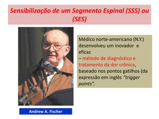 Sensibilização de um Segmento Espinal (SSS) ou
(SES)
Médico norte-americano (N.Y.)
desenvolveu um inovador e
eficaz
– método de diagnóstico e
tratamento da dor crônica,
baseado nos pontos gatilhos (da
expressão em inglês “trigger
points”.
Andrew A. Fischer
 