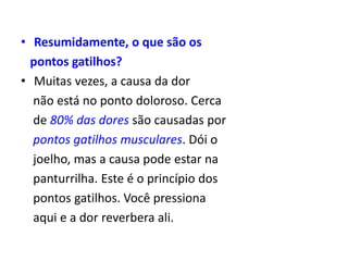 • Resumidamente, o que são os
pontos gatilhos?
• Muitas vezes, a causa da dor
não está no ponto doloroso. Cerca
de 80% das dores são causadas por
pontos gatilhos musculares. Dói o
joelho, mas a causa pode estar na
panturrilha. Este é o princípio dos
pontos gatilhos. Você pressiona
aqui e a dor reverbera ali.
 