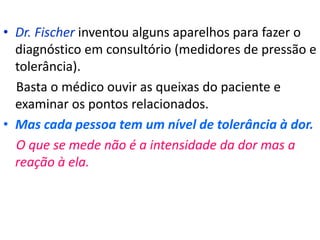• Dr. Fischer inventou alguns aparelhos para fazer o
diagnóstico em consultório (medidores de pressão e
tolerância).
Basta o médico ouvir as queixas do paciente e
examinar os pontos relacionados.
• Mas cada pessoa tem um nível de tolerância à dor.
O que se mede não é a intensidade da dor mas a
reação à ela.
 