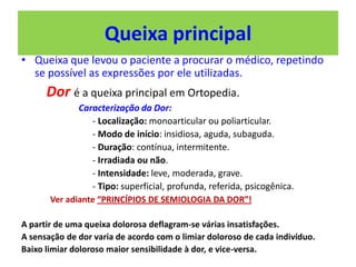Queixa principal
• Queixa que levou o paciente a procurar o médico, repetindo
se possível as expressões por ele utilizadas.
Dor é a queixa principal em Ortopedia.
Caracterização da Dor:
- Localização: monoarticular ou poliarticular.
- Modo de início: insidiosa, aguda, subaguda.
- Duração: contínua, intermitente.
- Irradiada ou não.
- Intensidade: leve, moderada, grave.
- Tipo: superficial, profunda, referida, psicogênica.
Ver adiante “PRINCÍPIOS DE SEMIOLOGIA DA DOR”!
A partir de uma queixa dolorosa deflagram-se várias insatisfações.
A sensação de dor varia de acordo com o limiar doloroso de cada indivíduo.
Baixo limiar doloroso maior sensibilidade à dor, e vice-versa.
 
