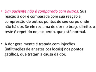 • Um paciente não é comparado com outros. Sua
reação à dor é comparada com sua reação à
compressão de outros pontos de seu corpo onde
não há dor. Se ele reclama de dor no braço direito, o
teste é repetido no esquerdo, que está normal.
• A dor geralmente é tratada com injeções
(infiltrações de anestésicos locais) nos pontos
gatilhos, que tratam a causa da dor.
 
