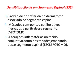 Sensibilização de um Segmento Espinal (SSS)
3- Padrão de dor referida no dermátomo
associado ao segmento espinal.
4- Músculos com pontos-gatilho ativos
inervados a partir desse segmento
(MIÓTOMO).
5- Alterações inflamatórias no tecido
conjuntivo,como nos tendões,emanando
desse segmento espinal (ESCLERÓTOMO).
 