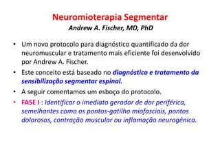 Neuromioterapia Segmentar
Andrew A. Fischer, MD, PhD
• Um novo protocolo para diagnóstico quantificado da dor
neuromuscular e tratamento mais eficiente foi desenvolvido
por Andrew A. Fischer.
• Este conceito está baseado no diagnóstico e tratamento da
sensibilização segmentar espinal.
• A seguir comentamos um esboço do protocolo.
• FASE I : Identificar o imediato gerador de dor periférica,
semelhantes como os pontos-gatilho miofasciais, pontos
dolorosos, contração muscular ou inflamação neurogênica.
 