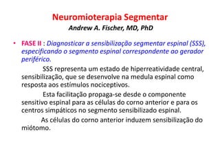 Neuromioterapia Segmentar
Andrew A. Fischer, MD, PhD
• FASE II : Diagnosticar a sensibilização segmentar espinal (SSS),
especificando o segmento espinal correspondente ao gerador
periférico.
SSS representa um estado de hiperreatividade central,
sensibilização, que se desenvolve na medula espinal como
resposta aos estímulos nociceptivos.
Esta facilitação propaga-se desde o componente
sensitivo espinal para as células do corno anterior e para os
centros simpáticos no segmento sensibilizado espinal.
As células do corno anterior induzem sensibilização do
miótomo.
 
