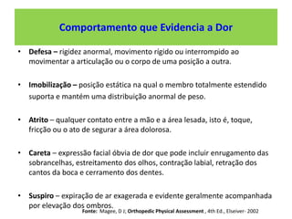 Comportamento que Evidencia a Dor
• Defesa – rigidez anormal, movimento rígido ou interrompido ao
movimentar a articulação ou o corpo de uma posição a outra.
• Imobilização – posição estática na qual o membro totalmente estendido
suporta e mantém uma distribuição anormal de peso.
• Atrito – qualquer contato entre a mão e a área lesada, isto é, toque,
fricção ou o ato de segurar a área dolorosa.
• Careta – expressão facial óbvia de dor que pode incluir enrugamento das
sobrancelhas, estreitamento dos olhos, contração labial, retração dos
cantos da boca e cerramento dos dentes.
• Suspiro – expiração de ar exagerada e evidente geralmente acompanhada
por elevação dos ombros.
Fonte: Magee, D J; Orthopedic Physical Assessment , 4th Ed., Elseiver- 2002
 