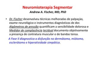 Neuromioterapia Segmentar
Andrew A. Fischer, MD, PhD
• Dr. Fischer desenvolveu técnicas melhoradas de palpaçào,
exame neurológico e instrumentos diagnósticos de dor.
Algômetros de pressão quantificam a sensibilidade dolorosa e
Medidor de complacência tecidual documenta objetivamente
a presença de contratura muscular e de bandas tensa.
A Fase II diagnostica a disfunção no dermátomo, miótomo,
esclerótomo e hiperatividade simpática.
 