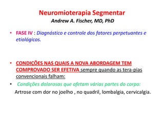 Neuromioterapia Segmentar
Andrew A. Fischer, MD, PhD
• FASE IV : Diagnóstico e controle dos fatores perpetuantes e
etiológicos.
• CONDIÇÕES NAS QUAIS A NOVA ABORDAGEM TEM
COMPROVADO SER EFETIVA sempre quando as tera-pias
convencionais falham:
• Condições dolorosas que afetam várias partes do corpo:
Artrose com dor no joelho , no quadril, lombalgia, cervicalgia.
 