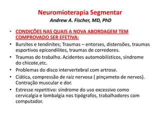 Neuromioterapia Segmentar
Andrew A. Fischer, MD, PhD
• CONDIÇÕES NAS QUAIS A NOVA ABORDAGEM TEM
COMPROVADO SER EFETIVA:
• Bursites e tendinites; Traumas – entorses, distensões, traumas
esportivos epicondilites, traumas de corredores.
• Traumas do trabalho. Acidentes automobilísticos, síndrome
do chicote,etc.
• Problemas do disco intervertebral com artrose.
• Ciática, compressão de raiz nervosa ( pinçameto de nervos).
Contração muscular e dor.
• Estresse repetitivo: síndrome do uso excessivo como
cervicalgia e lombalgia nos tipógrafos, trabalhadores com
computador.
 