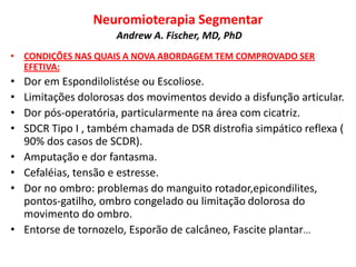 Neuromioterapia Segmentar
Andrew A. Fischer, MD, PhD
• CONDIÇÕES NAS QUAIS A NOVA ABORDAGEM TEM COMPROVADO SER
EFETIVA:
• Dor em Espondilolistése ou Escoliose.
• Limitações dolorosas dos movimentos devido a disfunção articular.
• Dor pós-operatória, particularmente na área com cicatriz.
• SDCR Tipo I , também chamada de DSR distrofia simpático reflexa (
90% dos casos de SCDR).
• Amputação e dor fantasma.
• Cefaléias, tensão e estresse.
• Dor no ombro: problemas do manguito rotador,epicondilites,
pontos-gatilho, ombro congelado ou limitação dolorosa do
movimento do ombro.
• Entorse de tornozelo, Esporão de calcâneo, Fascite plantar...
 