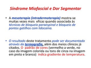 Síndrome Miofascial e Dor Segmentar
• A mesoterapia (intradermoterapia) mostra-se
muitas vezes mais eficaz quando associada às
técnicas de bloqueio paraespinal e bloqueio de
pontos gatilhos com lidocaína.
• O resultado deste tratamento pode ser documentado
através da termografia, além dos meios clínicos já
citados. O padrão de cores (vermelho a verde, no
caso da imagem colorida ou tons de cinza na imagem
em preto e branco) indica gradiente de temperatura.
 