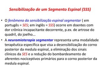 Sensibilização de um Segmento Espinal (SSS)
• O fenômeno da sensibilização espinal segmentar ( em
portugês = SES; em inglês = SSS) ocorre em doentes com
dor crônica incapacitante decorrente, p.ex. de artrose do
quadril, do joelho...
• A neuromioterapia segmentar representa uma modalidade
terapêutica específica que visa a desensibilização do corno
posterior da medula espinal, a eliminação dos sinais
clínicos da SES e a redução do bombardeamento de
aferentes nociceptivos primários para o corno posterior da
medula espinal.
 