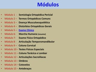 Módulos
• Módulo 1 - Semiologia Ortopédica Pericial
• Módulo 2 – Termos Ortopédicos Comuns
• Módulo 3 – Doença Musculoesquelética
• Módulo 4 – Distúrbios Ortopédicos Gerais
• Módulo 5 – Exame Clínico
• Módulo 6- Marcha Humana (resumo)
• Módulo 7- Exame Físico Ortopédico
• Módulo 8 - Articulação Temporomandibular
• Módulo 9 – Coluna Cervical
• Módulo 10 – Testes Físicos Especiais
• Módulo 11 – Coluna Torácica e Lombar
• Módulo 12 – Articulações Sacroilíacas
• Módulo 13 – Ombros
• Módulo 14 – Cotovelos
• Módulo 15 – Antebraços
 