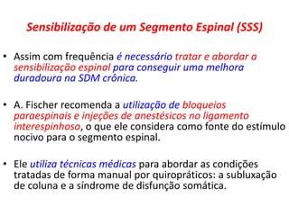 Sensibilização de um Segmento Espinal (SSS)
• Assim com frequência é necessário tratar e abordar a
sensibilização espinal para conseguir uma melhora
duradoura na SDM crônica.
• A. Fischer recomenda a utilização de bloqueios
paraespinais e injeções de anestésicos no ligamento
interespinhoso, o que ele considera como fonte do estímulo
nocivo para o segmento espinal.
• Ele utiliza técnicas médicas para abordar as condições
tratadas de forma manual por quiropráticos: a subluxação
de coluna e a síndrome de disfunção somática.
 