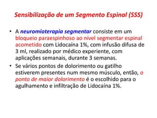 Sensibilização de um Segmento Espinal (SSS)
• A neuromioterapia segmentar consiste em um
bloqueio paraespinhoso ao nível segmentar espinal
acometido com Lidocaína 1%, com infusão difusa de
3 ml, realizado por médico experiente, com
aplicações semanais, durante 3 semanas.
• Se vários pontos de dolorimento ou gatilho
estiverem presentes num mesmo músculo, então, o
ponto de maior dolorimento é o escolhido para o
agulhamento e infiltração de Lidocaína 1%.
 
