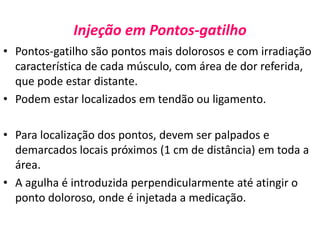 Injeção em Pontos-gatilho
• Pontos-gatilho são pontos mais dolorosos e com irradiação
característica de cada músculo, com área de dor referida,
que pode estar distante.
• Podem estar localizados em tendão ou ligamento.
• Para localização dos pontos, devem ser palpados e
demarcados locais próximos (1 cm de distância) em toda a
área.
• A agulha é introduzida perpendicularmente até atingir o
ponto doloroso, onde é injetada a medicação.
 