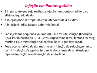 Injeção em Pontos-gatilho
• É importante que seja realizada injeção nos pontos-gatilho para
alívio adequado da dor.
• A injeção pode ser repetida com intervalos de 4 a 7 dias.
• A injeção é indicada para a dor miofascial.
• São injetados pequenos volumes (0,5 a 1 mL) de solução (lidocaína
0,5 a 1%; bupivacaína 0,1 a 0,25%; ropivacaína 0,2%; fentanil 50 mcg;
morfina 1 a 2 mg; solução salina fisiológica; água destilada).
• Pode ocorrer alívio da dor mesmo sem injeção de solução,somente
com introdução da agulha. Isso seria decorrente da analgesia por
hiperestimulação com liberação de endorfinas.
 