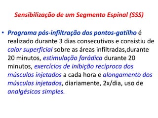 Sensibilização de um Segmento Espinal (SSS)
• Programa pós-infiltração dos pontos-gatilho é
realizado durante 3 dias consecutivos e consistiu de
calor superficial sobre as áreas infiltradas,durante
20 minutos, estimulação farádica durante 20
minutos, exercícios de inibição recíproca dos
músculos injetados a cada hora e alongamento dos
músculos injetados, diariamente, 2x/dia, uso de
analgésicos simples.
 